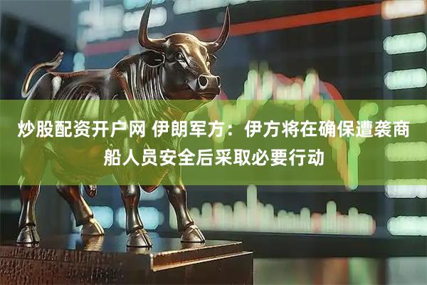 炒股配资开户网 伊朗军方：伊方将在确保遭袭商船人员安全后采取必要行动